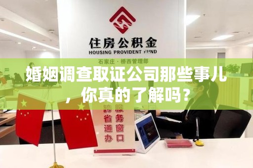 洛江婚姻调查取证公司那些事儿，你真的了解吗？