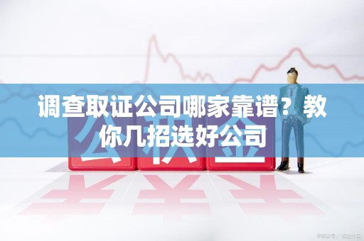 洛江调查取证公司哪家靠谱？教你几招选好公司