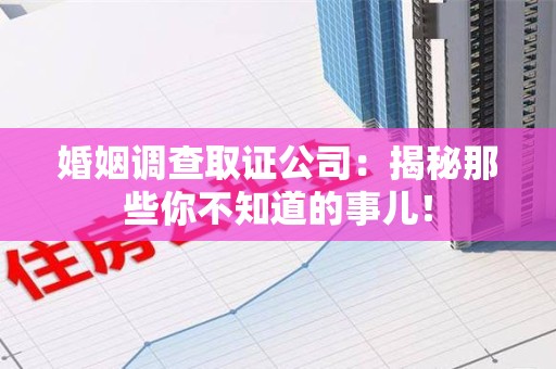洛江婚姻调查取证公司：揭秘那些你不知道的事儿！