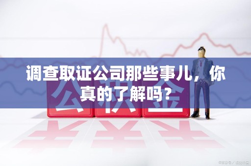 洛江调查取证公司那些事儿，你真的了解吗？