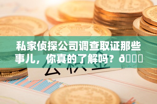 洛江私家侦探公司调查取证那些事儿，你真的了解吗？😎