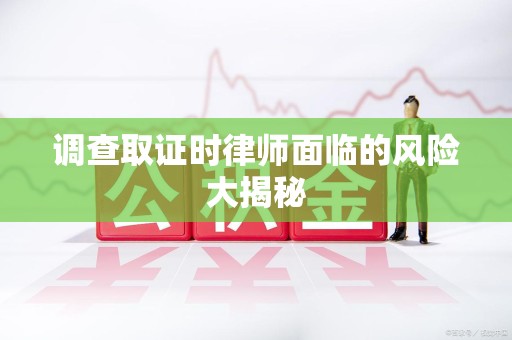 洛江调查取证时律师面临的风险大揭秘