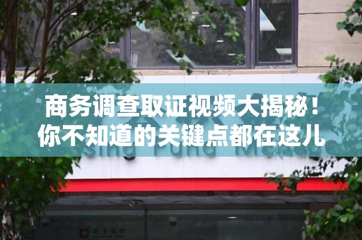 洛江商务调查取证视频大揭秘！你不知道的关键点都在这儿