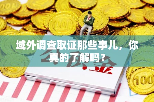 洛江域外调查取证那些事儿，你真的了解吗？