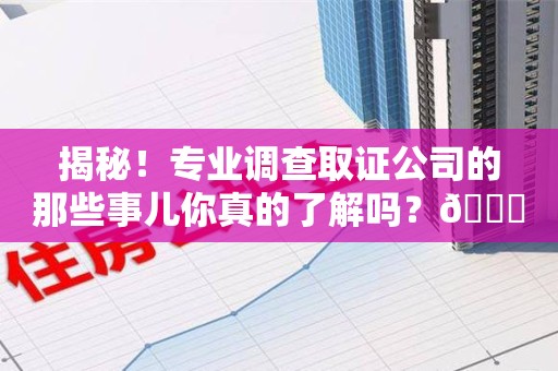 洛江揭秘！专业调查取证公司的那些事儿你真的了解吗？😎